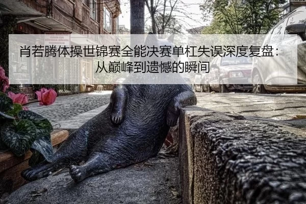 肖若腾体操世锦赛全能决赛单杠失误深度复盘：从巅峰到遗憾的瞬间