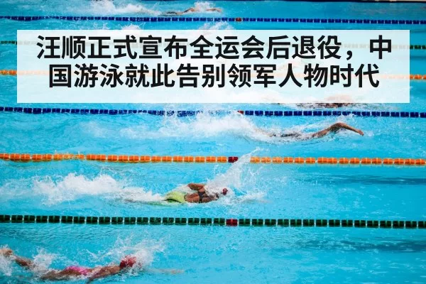 汪顺正式宣布全运会后退役，中国游泳就此告别领军人物时代